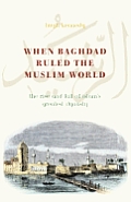 When Baghdad Ruled the Muslim World: The Rise and Fall of Islam's Greatest Dynasty
