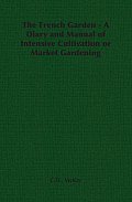 The French Garden - A Diary and Manual of Intensive Cultivation or Market Gardening