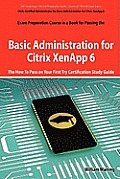 Basic Administration for Citrix Xenapp 6 Certification Exam Preparation Course in a Book for Passing the 1y0-A18 Exam - The How to Pass on Your First Cover