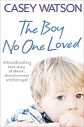 The Boy No One Loved: A Heartbreaking True Story of Abuse, Abandonment and Betrayal