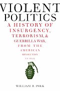 Violent Politics A History of Insurgency Terrorism & Guerrilla War from the American Revolution to Iraq