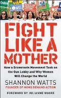 Fight like a Mother How a Grassroots Movement Took on the Gun Lobby & Why Women Will Change the World