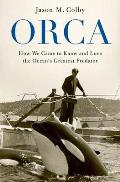 Orca How We Came to Know & Love the Oceans Greatest Predator