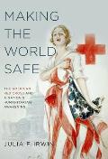 Making The World Safe The American Red Cross & A Nations Humanitarian Awakening