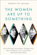 Women Are Up to Something How Elizabeth Anscombe Philippa Foot Mary Midgley & Iris Murdoch Revolutionized Ethics