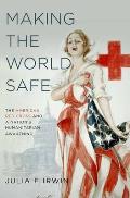 Making the World Safe The American Red Cross & a Nations Humanitarian Awakening