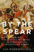 By the Spear Philip II Alexander the Great & the Rise & Fall of the Macedonian Empire