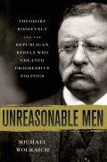Unreasonable Men Theodore Roosevelt & the Republican Rebels Who Created Progressive Politics