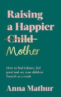 Raising a Happier Mother: How to Find Balance, Feel Good and See Your Children Flourish as a Result