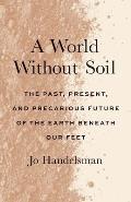 World Without Soil The Past Present & Precarious Future of the Earth Beneath Our Feet