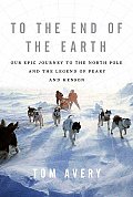 To the End of the Earth Our Epic Journey to the North Pole & the Legend of Peary & Henson
