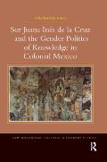 Sor Juana In?s de la Cruz and the Gender Politics of Knowledge in Colonial Mexico