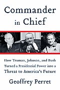 Commander In Chief How Truman Johnson & Bush Turned a Presidential Power into a Threat to Americas Future