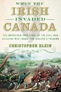 When the Irish Invaded Canada The Incredible True Story of the Civil War Veterans Who Fought for Irelands Freedom