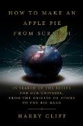 How to Make an Apple Pie from Scratch In Search of the Recipe for Our Universe from the Origins of Atoms to the Big Bang
