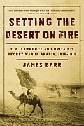 Setting the Desert on Fire T E Lawrence & Britains Secret War in Arabia 1916 1918