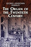 Organ of the Twentieth Century A Manual on All Matters Relating to the Science & Art of Organ Tonal Appointment & Divisional Apportionment wi