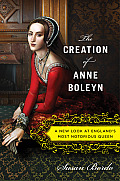 Creation of Anne Boleyn A New Look at Englands Most Notorious Queen