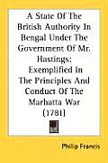 A   State of the British Authority in Bengal Under the Government of Mr. Hastings: Exemplified in the Principles and Conduct of the Marhatta War (1781