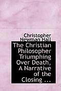 The Christian Philosopher Triumphing Over Death, a Narrative of the Closing ...