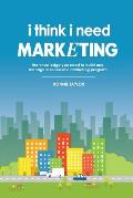 I Think I Need Marketing: The Knowledge You Need to Build and Manage a Successful Marketing Program