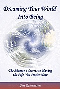 Dreaming Your World Into Being: The Shaman's Secrets To Having The Life You Desire Now