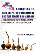 Addiction To Prescription Pain Killers and The Street Drug Heroin: A Guide to Understanding and Overcoming Opioid Dependency and Opioid Addiction