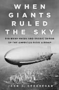When Giants Ruled the Sky The Brief Reign & Tragic Demise of the American Rigid Airship