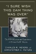 I Sure Wish This Dam Thing Was Over: The WWII Letters and Experiences of Private Carl E. Meyers