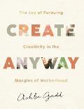 Create Anyway The Joy of Pursuing Creativity in the Margins of Motherhood