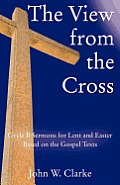 The View from the Cross: Cycle B Sermons for Lent/Easter Based on the Gospel Texts