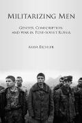 Militarizing Men: Gender, Conscription, and War in Post-Soviet Russia
