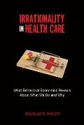 Irrationality In Health Care What Behavioral Economics Reveals About What We Do & Why