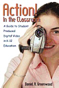 Action! In the Classroom: A Guide to Student Produced Digital Video in K-12 Education