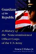 Guardians of the Republic A History of the Non Commissioned Officer Corps of the U S Army