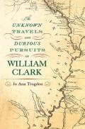 The Unknown Travels and Dubious Pursuits of William Clark: Volume 1