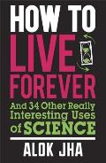 How to Live Forever & 34 Other Really Interesting Uses of Science by Alok Jha