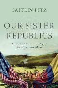 Our Sister Republics The United States in an Age of American Revolutions