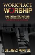 Workplace Worship: How to Practice Your Faith Without Preaching a Word, and Grow Your Career in the Process