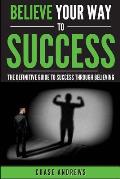 Believe Your Way to Success: The Definitive Guide to Success Through Believing: How Believing Takes You from Where You are to Where You Want to Be