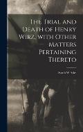 The Trial and Death of Henry Wirz, With Other Matters Pertaining Thereto