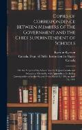 Copies of Correspondence Between Members of the Government and the Chief Superintendent of Schools [microform]: on the Subject of the School Law for U