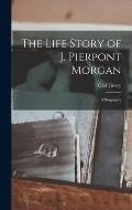 The Life Story of J. Pierpont Morgan [microform]: a Biography