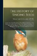 The History of Singing Birds: Containing an Exact Description of Their Habits & Customs, & Their Manner of Constructing Their Nests, Their Times of