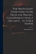 The Protestant Dissenters Hopes From the Present Government Freely Declar'd ... in Three Papers