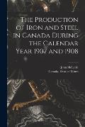 The Production of Iron and Steel in Canada During the Calendar Year 1907 and 1908 [microform]