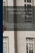 Observations on Diseases of the Uterus: in Which Are Included, Remarks on Moles, Polypi, and Prolapsus; as Also on Schirrous and Cancerous Affections