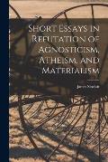 Short Essays in Refutation of Agnosticism, Atheism, and Materialism
