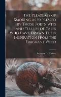 The Pleasures of Smoking as Expressed by Those Poets, Wits and Tellers of Tales Who Have Drawn Their Inspiration From the Fragrant Weed