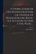 A Vindication of the Dissenters From the Charge of Rebellion and Being the Authors of Our Civil Wars ...